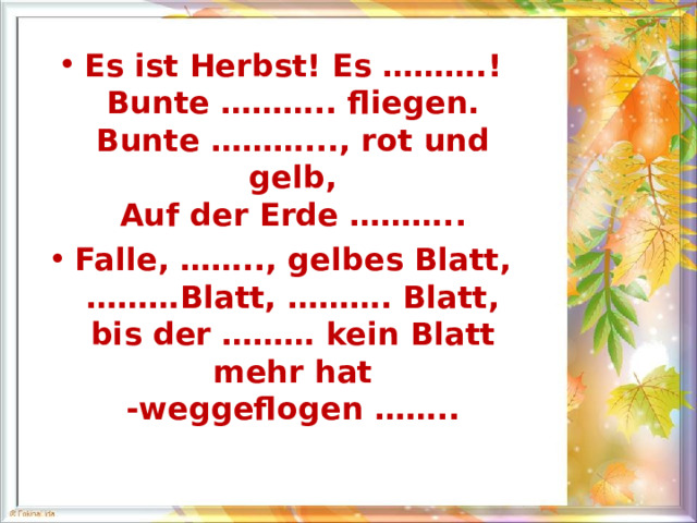 Es ist Herbst! Es ………. !  Bunte ……….. fliegen.  Bunte ………... , rot und gelb,  Auf der Erde ………. . Falle, …….. , gelbes Blatt,  ……… Blatt, ………. Blatt,  bis der ……… kein Blatt mehr hat  -weggeflogen ……. .  