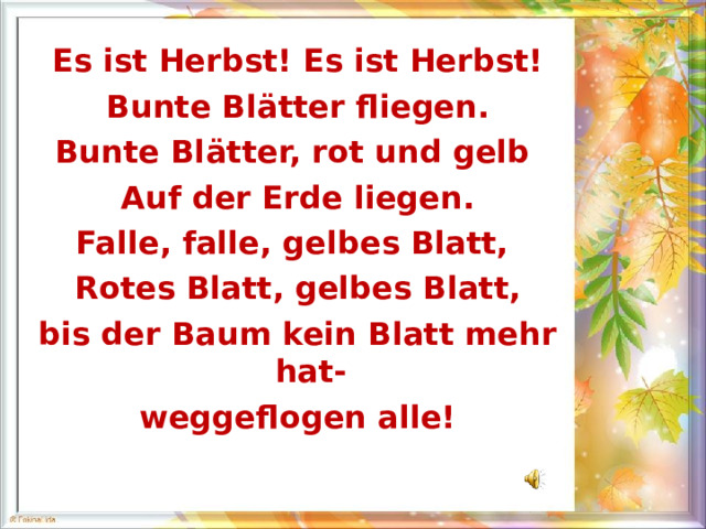 Es ist Herbst! Es ist Herbst! Bunte Bl ä tter fliegen. Bunte Bl ä tter, rot und gelb Auf der Erde liegen. Falle, falle, gelbes Blatt, Rotes Blatt, gelbes Blatt, bis der Baum kein Blatt mehr hat- weggeflogen alle! 