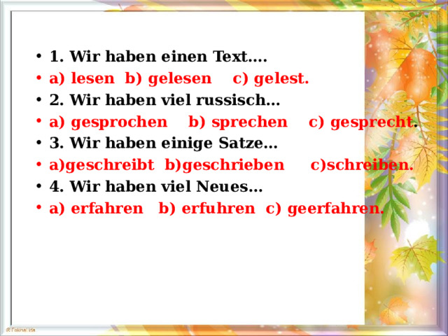 1. Wir haben einen Text…. a) lesen  b) gelesen  c) gelest. 2. Wir haben viel russisch… a) gesprochen  b) sprechen  c) gesprecht . 3. Wir haben einige Satze… a)geschreibt  b)geschrieben  c)schreiben. 4. Wir haben viel Neues… a) erfahren  b) erfuhren  c) geerfahren. 