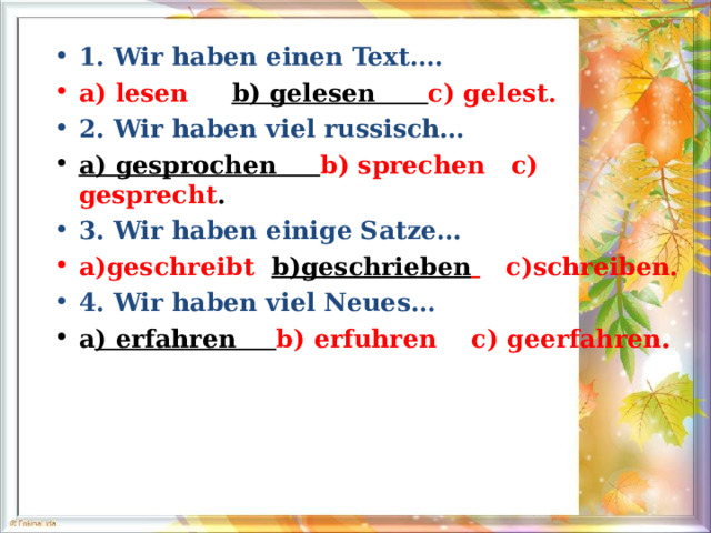 1. Wir haben einen Text…. a) lesen  b) gelesen  c) gelest. 2. Wir haben viel russisch… a) gesprochen  b) sprechen  c) gesprecht . 3. Wir haben einige Satze… a)geschreibt   b)geschrieben   c)schreiben. 4. Wir haben viel Neues… a ) erfahren  b) erfuhren    c) geerfahren. 