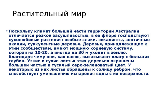 Растительный мир Поскольку климат большей части территории Австралии отличается резкой засушливостью, в её флоре господствуют сухолюбивые растения: особые злаки, эвкалипты, зонтичные акации, суккулентные деревья. Деревья, принадлежащие к этим сообществам, имеют мощную корневую систему, которая на 10-20, а иногда на 30 м уходит в землю, благодаря чему они, как насос, высасывают влагу с больших глубин. Узкие и сухие листья этих деревьев окрашены большей частью в тусклый серо-зеленоватый цвет. У некоторых из них листья обращены к солнцу ребром, что способствует уменьшению испарения воды с их поверхности. 