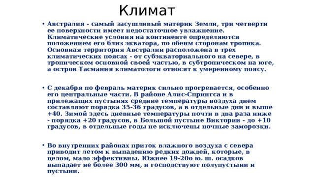 Климат Австралия - самый засушливый материк Земли, три четверти ее поверхности имеет недостаточное увлажнение. Климатические условия на континенте определяются положением его близ экватора, по обеим сторонам тропика. Основная территория Австралии расположена в трех климатических поясах - от субэкваториального на севере, в тропическом основной своей частью, в субтропическом на юге, а остров Тасмания климатологи относят к умеренному поясу.  С декабря по февраль материк сильно прогревается, особенно его центральные части. В районе Алис-Спрингса и в прилежащих пустынях средние температуры воздуха днем составляют порядка 35-36 градусов, а в отдельные дни и выше +40. Зимой здесь дневные температуры почти в два раза ниже - порядка +20 градусов, в Большой пустыне Виктории - до +10 градусов, в отдельные годы не исключены ночные заморозки.  Во внутренних районах приток влажного воздуха с севера приводит летом к выпадению редких дождей, которые, в целом, мало эффективны. Южнее 19-20o ю. ш. осадков выпадает не более 300 мм, и господствуют полупустыни и пустыни. 