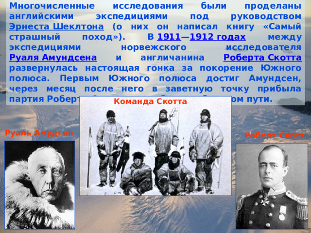Многочисленные исследования были проделаны английскими экспедициями под руководством Эрнеста Шеклтона (о них он написал книгу «Самый страшный поход»). В  1911 — 1912 годах между экспедициями норвежского исследователя Руаля Амундсена и англичанина Роберта Скотта развернулась настоящая гонка за покорение Южного полюса. Первым Южного полюса достиг Амундсен, через месяц после него в заветную точку прибыла партия Роберта Скотта и погибла на обратном пути. Команда Скотта Руаль Амудсен Роберт Скотт 