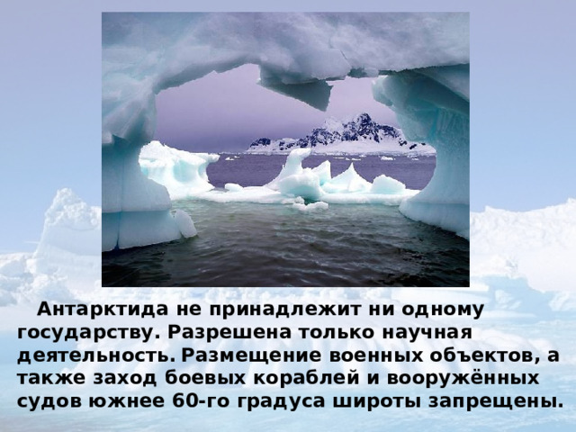  Антарктида не принадлежит ни одному государству. Разрешена только научная деятельность.  Размещение военных объектов, а также заход боевых кораблей и вооружённых судов южнее 60-го градуса широты запрещены. 