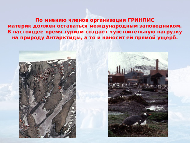  По мнению членов организации ГРИНПИС  материк должен оставаться международным заповедником. В настоящее время туризм создает чувствительную нагрузку на природу Антарктиды, а то и наносит ей прямой ущерб.   