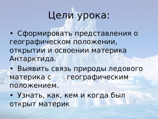 Цели урока: •  Сформировать представления о географическом положении, открытии и освоении материка Антарктида. •  Выявить связь природы ледового материка с географическим положением. •  Узнать, как, кем и когда был открыт материк 