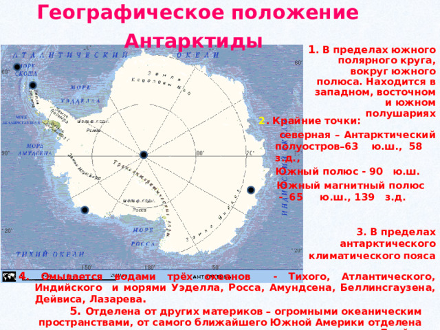 Географическое положение Антарктиды  1 . В пределах южного полярного круга, вокруг южного полюса. Находится в западном, восточном и южном полушариях 2 . Крайние точки:  северная – Антарктический полуостров–63 ю.ш., 58 з.д.,  Южный полюс - 90 ю.ш.  Южный магнитный полюс - 65 ю.ш., 139 з.д. 3. В пределах антарктического климатического пояса 4 . Омывается водами трёх океанов - Тихого, Атлантического, Индийского и морями Уэделла, Росса, Амундсена, Беллинсгаузена, Дейвиса, Лазарева . 5. Отделена от других материков – огромными океаническим пространствами, от самого ближайшего Южной Америки отделена проливом Дрейка 