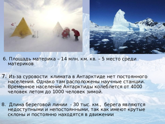 .  6. Площадь материка – 14 млн. км. кв. – 5 место среди материков 7. Из-за суровости климата в Антарктиде нет постоянного населения. Однако там расположены научные станции. Временное население Антарктиды колеблется от 4000 человек летом до 1000 человек зимой. 8. Длина береговой линии - 30 тыс. км., берега являются недоступными и непостоянными, так как имеют крутые склоны и постоянно находятся в движении 