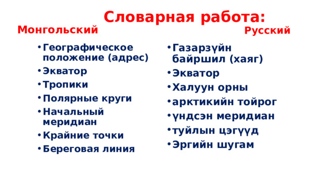 Словарная работа: Монгольский Русский Географическое положение (адрес) Экватор Тропики Полярные круги Начальный меридиан Крайние точки Береговая линия Газарзүйн байршил (хаяг) Экватор Халуун орны арктикийн тойрог үндсэн меридиан туйлын цэгүүд Эргийн шугам 
