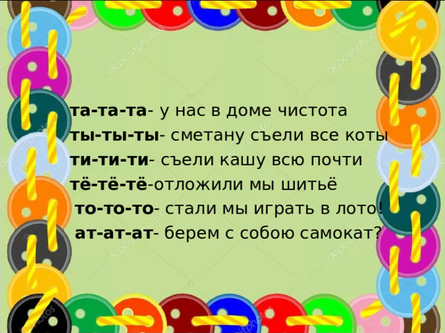  та-та-та - у нас в доме чистота  ты-ты-ты - сметану съели все коты  ти-ти-ти - съели кашу всю почти  тё-тё-тё -отложили мы шитьё  то-то-то - стали мы играть в лото!  ат-ат-ат - берем с собою самокат? 