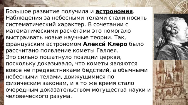 Большое развитие получила и  астрономия . Наблюдения за небесными телами стали носить систематический характер. В сочетании с математическими расчётами это помогало выстраивать новые научные теории. Так, французским астрономом  Алекси́   Клеро  было рассчитано появление кометы Галлея. Это сильно пошатнуло позиции церкви, поскольку доказывало, что кометы являются вовсе не предвестниками бедствий, а обычными небесными телами, движущимися по физическим законам, и в то же время стало очередным доказательством могущества науки и человеческого разума. 