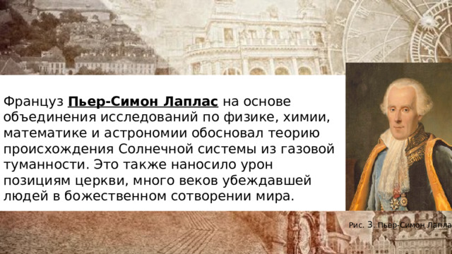   Француз  Пьер-Симон Лаплас  на основе объединения исследований по физике, химии, математике и астрономии обосновал теорию происхождения Солнечной системы из газовой туманности. Это также наносило урон позициям церкви, много веков убеждавшей людей в божественном сотворении мира.   Рис.  3 . Пьер-Симон Лаплас 