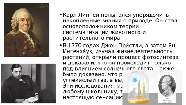 Карл Линнéй попытался упорядочить накопленные знания о природе. Он стал основоположником теории систематизации животного и растительного мира. В 1770 годах Джон При́стли, а затем Ян Ингенхáуз, изучая жизнедеятельность растений, открыли процесс фотосинтеза и доказали, что он происходит только под влиянием солнечного света. Также было доказано, что растения поглощают углекислый газ, а выделяют кислород. Эти исследования, известные сейчас любому школьнику, тогда произвели настоящую сенсацию. 