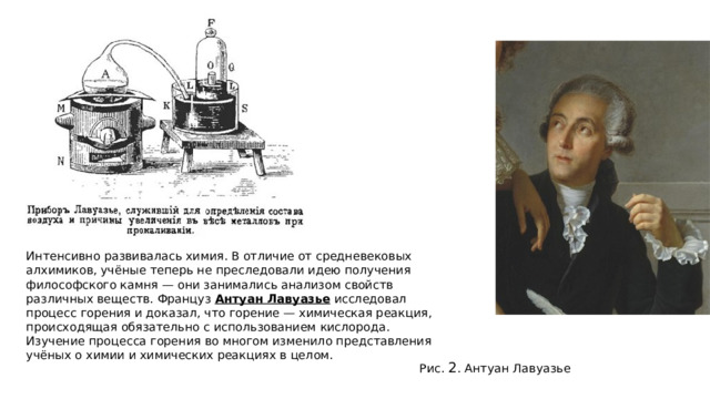 Интенсивно развивалась химия. В отличие от средневековых алхимиков, учёные теперь не преследовали идею получения философского камня — они занимались анализом свойств различных веществ. Француз  Антуан Лавуазье  исследовал процесс горения и доказал, что горение — химическая реакция, происходящая обязательно с использованием кислорода. Изучение процесса горения во многом изменило представления учёных о химии и химических реакциях в целом.   Рис.  2 . Антуан Лавуазье 