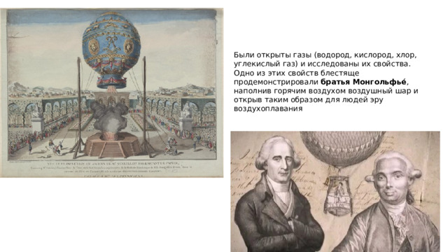Были открыты газы (водород, кислород, хлор, углекислый газ) и исследованы их свойства. Одно из этих свойств блестяще продемонстрировали  братья Монгольфьé , наполнив горячим воздухом воздушный шар и открыв таким образом для людей эру воздухоплавания 