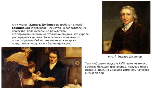 Англичанин  Эдвард Джéннер  разработал способ  вакцинации  (прививок). Несмотря на сопротивление общества, положительные результаты оспопрививания были настолько очевидны, что король распорядился делать обязательные прививки от оспы солдатам. Сейчас же мы не можем даже представить нашу жизнь без вакцинации.    Рис.  4 . Эдвард Дженнер   Таким образом, наука в  XVIII  веке не только сделала большой шаг вперёд, получив много новых знаний, но и начала изменять качество жизни людей. 