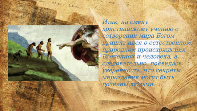 Итак, на смену христианскому учению о сотворении мира Богом пришла идея о естественном, природном происхождении Вселенной и человека, а следовательно, появилась уверенность, что секреты мироздания могут быть познаны людьми. 