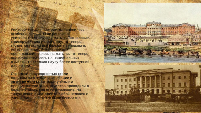 Университетские программы изменились особенно сильно. Если раньше в университетах изучали латынь. богословие, юриспруденцию и медицину, то теперь студентам стали всё больше преподавать естествознание. Если ранее всё преподавание велось на латыни, то теперь оно осуществлялось на национальных языках, что сделало науку более доступной для людей.   Огромной популярностью стали пользоваться публичные лекции и  эксперименты , которые учёные и преподаватели университетов проводили в больших залах для всех желающих. На такую лекцию мог прийти любой человек с улицы, чаще всего это было бесплатно. 