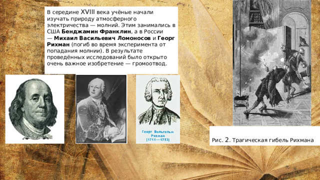 В середине  XVIII  века учёные начали изучать природу атмосферного электричества — молний. Этим занимались в США  Бенджамин Франклин , а в России —  Михаил Васильевич Ломоносов  и  Георг Рихман  (погиб во время эксперимента от попадания молнии). В результате проведённых исследований было открыто очень важное изобретение — громоотвод.   Рис.  2 . Трагическая гибель Рихмана 