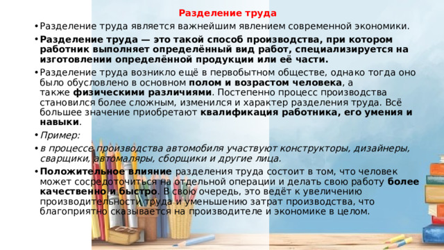 Разделение труда Разделение труда является важнейшим явлением современной экономики. Разделение труда — это такой способ производства, при котором работник выполняет определённый вид работ, специализируется на изготовлении определённой продукции или её части. Разделение труда возникло ещё в первобытном обществе, однако тогда оно было обусловлено в основном  полом и возрастом человека , а также  физическими различиями . Постепенно процесс производства становился более сложным, изменился и характер разделения труда. Всё большее значение приобретают  квалификация работника, его умения и навыки .  Пример: в процессе производства автомобиля участвуют конструкторы, дизайнеры, сварщики, автомаляры, сборщики и другие лица. Положительное влияние  разделения труда состоит в том, что человек может сосредоточиться на отдельной операции и делать свою работу  более качественно и быстро . В свою очередь, это ведёт к увеличению производительности труда и уменьшению затрат производства, что благоприятно сказывается на производителе и экономике в целом. 