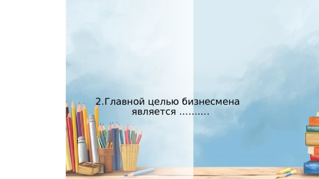 2.Главной целью бизнесмена является ………. 