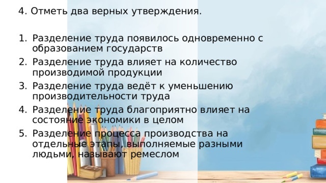 4. Отметь два верных утверждения. Разделение труда появилось одновременно с образованием государств Разделение труда влияет на количество производимой продукции Разделение труда ведёт к уменьшению производительности труда Разделение труда благоприятно влияет на состояние экономики в целом Разделение процесса производства на отдельные этапы, выполняемые разными людьми, называют ремеслом 