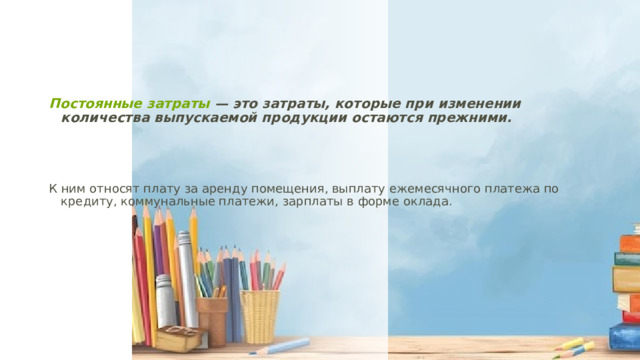   Постоянные затраты  — это затраты, которые при изменении количества выпускаемой продукции остаются прежними.  К ним относят плату за аренду помещения, выплату ежемесячного платежа по кредиту, коммунальные платежи, зарплаты в форме оклада. 