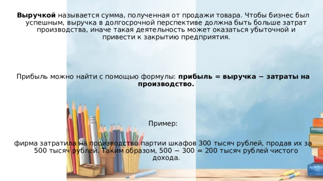 Выручкой называется сумма, полученная от продажи товара. Чтобы бизнес был успешным, выручка в долгосрочной перспективе должна быть больше затрат производства, иначе такая деятельность может оказаться убыточной и привести к закрытию предприятия. Прибыль можно найти с помощью формулы: прибыль = выручка − затраты на производство.  Пример: фирма затратила на производство партии шкафов 300 тысяч рублей, продав их за 500 тысяч рублей. Таким образом, 500 − 300 = 200 тысяч рублей чистого дохода. 