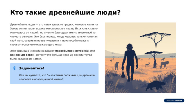 Кто такие древнейшие люди? Древнейшие люди — это наши далекие предки, которые жили на Земле сотни тысяч и даже миллионы лет назад. Их жизнь сильно отличалась от нашей, но именно благодаря им мы имеем всё то, что есть сегодня. Это был период, когда человек только начинал свой путь, осваивая новые умеления и приспосабливаясь к суровым условиям окружающего мира. Этот период в истории называют первобытной историей , или каменным веком , потому что большинство их орудий труда было сделано из камня. Задумайтесь! Как вы думаете, что было самым сложным для древнего человека в повседневной жизни?  