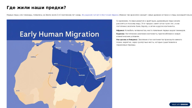 Где жили наши предки? Первые люди, или гоминиды, появились на Земле около 2,5-3 миллионов лет назад. Их родиной считается Восточная Африка. Именно там археологи находят самые древние останки и следы жизнедеятельности. Со временем, по мере развития и адаптации, древнейшие люди начали расселяться по всему миру. Этот процесс занял сотни тысяч лет, и они постепенно заселили Азию, Европу, а затем и другие континенты. Африка: Колыбель человечества, место появления первых видов гоминидов. Евразия: Постепенное заселение континента, приспособление к новым климатическим условиям. Австралия и Америка: Заселение этих континентов произошло намного позже, вероятно, через сухопутные мосты, которые существовали в ледниковые периоды.  