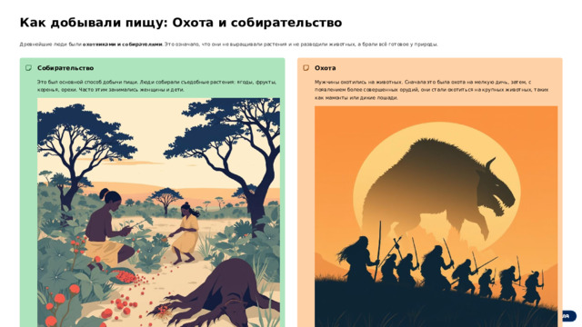 Как добывали пищу: Охота и собирательство Древнейшие люди были охотниками и собирателями . Это означало, что они не выращивали растения и не разводили животных, а брали всё готовое у природы. Собирательство Охота Это был основной способ добычи пищи. Люди собирали съедобные растения: ягоды, фрукты, коренья, орехи. Часто этим занимались женщины и дети. Мужчины охотились на животных. Сначала это была охота на мелкую дичь, затем, с появлением более совершенных орудий, они стали охотиться на крупных животных, таких как мамонты или дикие лошади.  Вопрос: Почему древним людям было важно жить группами для охоты на крупную дичь? 