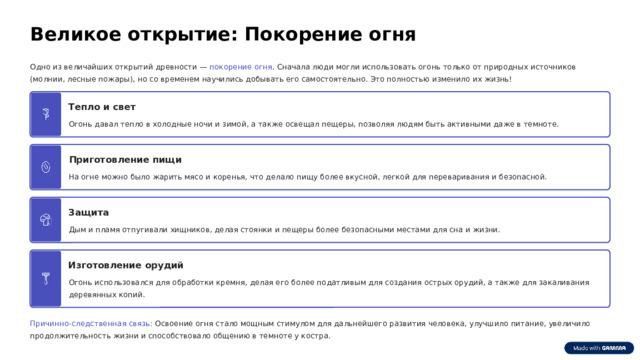 Великое открытие: Покорение огня Одно из величайших открытий древности — покорение огня . Сначала люди могли использовать огонь только от природных источников (молнии, лесные пожары), но со временем научились добывать его самостоятельно. Это полностью изменило их жизнь! Тепло и свет Огонь давал тепло в холодные ночи и зимой, а также освещал пещеры, позволяя людям быть активными даже в темноте. Приготовление пищи На огне можно было жарить мясо и коренья, что делало пищу более вкусной, легкой для переваривания и безопасной. Защита Дым и пламя отпугивали хищников, делая стоянки и пещеры более безопасными местами для сна и жизни. Изготовление орудий Огонь использовался для обработки кремня, делая его более податливым для создания острых орудий, а также для закаливания деревянных копий. Причинно-следственная связь: Освоение огня стало мощным стимулом для дальнейшего развития человека, улучшило питание, увеличило продолжительность жизни и способствовало общению в темноте у костра.  