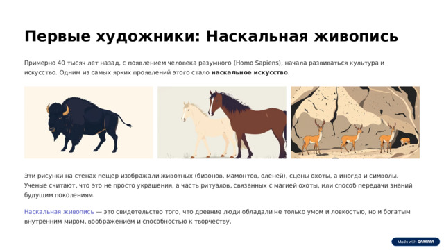 Первые художники: Наскальная живопись Примерно 40 тысяч лет назад, с появлением человека разумного (Homo Sapiens), начала развиваться культура и искусство. Одним из самых ярких проявлений этого стало наскальное искусство . Эти рисунки на стенах пещер изображали животных (бизонов, мамонтов, оленей), сцены охоты, а иногда и символы. Ученые считают, что это не просто украшения, а часть ритуалов, связанных с магией охоты, или способ передачи знаний будущим поколениям. Наскальная живопись — это свидетельство того, что древние люди обладали не только умом и ловкостью, но и богатым внутренним миром, воображением и способностью к творчеству.  