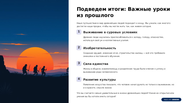 Подведем итоги: Важные уроки из прошлого Наше путешествие в мир древнейших людей подходит к концу. Мы узнали, как многого достигли наши предки, чтобы мы могли жить так, как живем сегодня. 1 Выживание в суровых условиях Древние люди научились приспосабливаться к холоду, голоду, опасностям, используя свой ум и коллективные усилия. 2 Изобретательность Создание орудий, освоение огня, строительство жилищ — всё это требовало смекалки и постоянного обучения. 3 Сила единства Жизнь в общине, взаимопомощь и разделение труда были ключом к успеху и выживанию рода человеческого. 4 Развитие культуры Появление искусства показало, что человек начал думать не только о выживании, но и о красоте, смысле жизни. Что вы считаете самым удивительным в жизни древнейших людей? Какие их открытия или умения вы бы хотели иметь сегодня?  