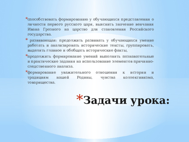 способствовать формированию у обучающихся представления о личности первого русского царя, выяснить значение венчания Ивана Грозного на царство для становления Российского государства.  развивающая: продолжить развивать у обучающихся умение работать и анализировать исторические тексты, группировать, выделять главное и обобщать исторические факты, продолжить формирование умений выполнять познавательные и практические задания на использование элементов причинно-следственного анализа. формирование уважительного отношения к истории и традициям нашей Родины, чувства коллективизма, товарищества. Задачи урока:   