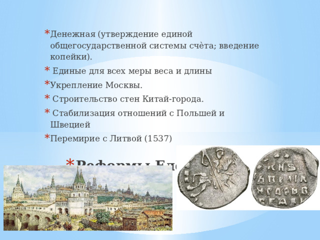 Денежная (утверждение единой общегосударственной системы счѐта; введение копейки).  Единые для всех меры веса и длины Укрепление Москвы.  Строительство стен Китай-города.  Стабилизация отношений с Польшей и Швецией Перемирие с Литвой (1537) Реформы Елены Глинской 