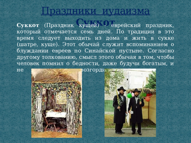 Праздники иудаизма  Суккот Суккот (Праздник кущей)  - еврейский праздник, который отмечается семь дней. По традиции в это время следует выходить из дома и жить в сукке (шатре, куще). Этот обычай служит вспоминанием о блуждании евреев по Синайской пустыне. Согласно другому толкованию, смысл этого обычая в том, чтобы человек помнил о бедности, даже будучи богатым, и не возгордился.   