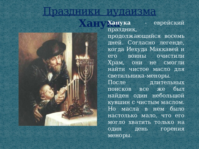 Праздники иудаизма  Ханука Ханука   - еврейский праздник, продолжающийся восемь дней. Согласно легенде, когда Иехуда Маккавей и его воины очистили Храм, они не смогли найти чистое масло для светильника-меноры. После длительных поисков все же был найден один небольшой кувшин с чистым маслом. Но масла в нем было настолько мало, что его могло хватить только на один день горения меноры. 