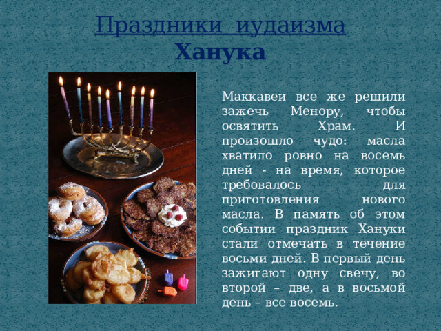 Праздники иудаизма  Ханука Маккавеи все же решили зажечь Менору, чтобы освятить Храм. И произошло чудо: масла хватило ровно на восемь дней - на время, которое требовалось для приготовления нового масла. В память об этом событии праздник Хануки стали отмечать в течение восьми дней. В первый день зажигают одну свечу, во второй – две, а в восьмой день – все восемь. 
