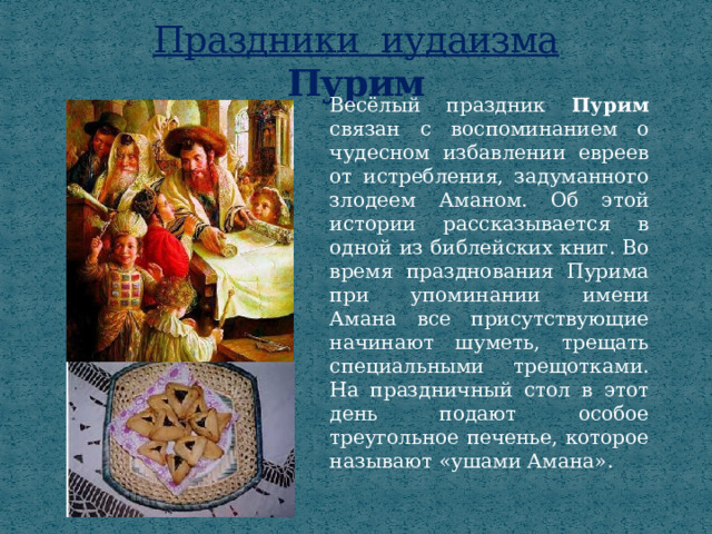 Праздники иудаизма  Пурим Весёлый праздник Пурим связан с воспоминанием о чудесном избавлении евреев от истребления, задуманного злодеем Аманом. Об этой истории рассказывается в одной из библейских книг. Во время празднования Пурима при упоминании имени Амана все присутствующие начинают шуметь, трещать специальными трещотками. На праздничный стол в этот день подают особое треугольное печенье, которое называют «ушами Амана». 
