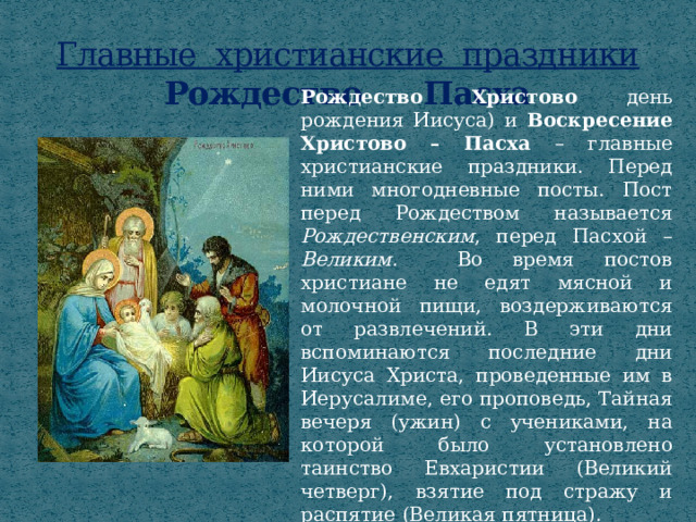 Главные христианские праздники  Рождество Пасха Рождество Христово  день рождения Иисуса) и Воскресение Христово – Пасха – главные христианские праздники. Перед ними многодневные посты. Пост перед Рождеством называется Рождественским , перед Пасхой – Великим. Во время постов христиане не едят мясной и молочной пищи, воздерживаются от развлечений. В эти дни вспоминаются последние дни Иисуса Христа, проведенные им в Иерусалиме, его проповедь, Тайная вечеря (ужин) с учениками, на которой было установлено таинство Евхаристии (Великий четверг), взятие под стражу и распятие (Великая пятница). 