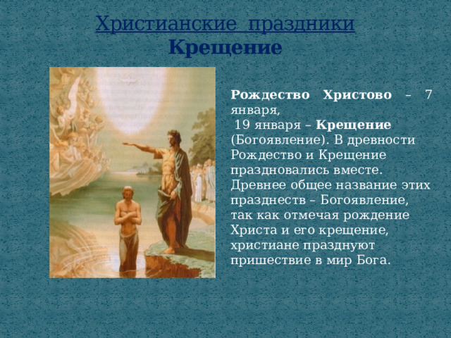 Христианские праздники  Крещение Рождество Христово – 7 января,  19 января – Крещение (Богоявление). В древности Рождество и Крещение праздновались вместе. Древнее общее название этих празднеств – Богоявление, так как отмечая рождение Христа и его крещение, христиане празднуют пришествие в мир Бога. 