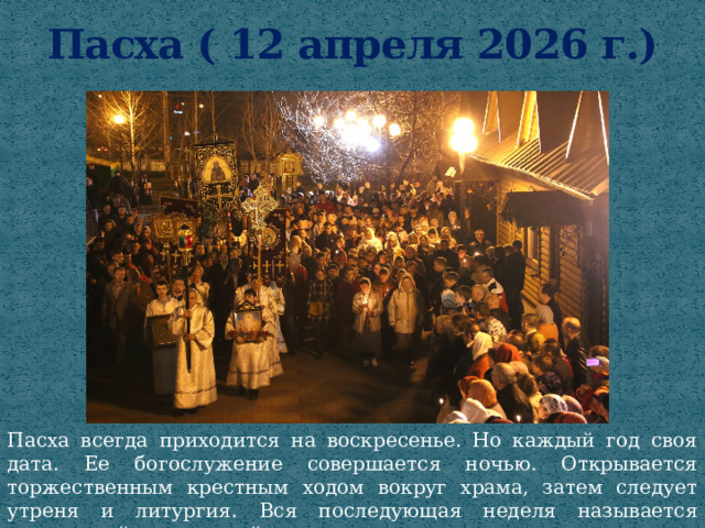 Пасха ( 12 апреля 2026 г.) Пасха всегда приходится на воскресенье. Но каждый год своя дата. Ее богослужение совершается ночью. Открывается торжественным крестным ходом вокруг храма, затем следует утреня и литургия. Вся последующая неделя называется пасхальной или светлой . 
