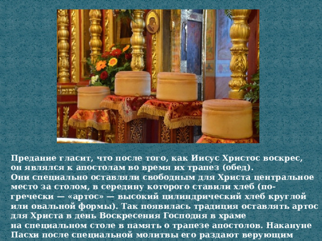 Предание гласит, что после того, как Иисус Христос воскрес, он являлся к апостолам во время их трапез (обед). Они специально оставляли свободным для Христа центральное место за столом, в середину которого ставили хлеб (по-гречески — «артос» — высокий цилиндрический хлеб круглой или овальной формы). Так появилась традиция оставлять артос для Христа в день Воскресения Господня в храме на специальном столе в память о трапезе апостолов. Накануне Пасхи после специальной молитвы его раздают верующим 