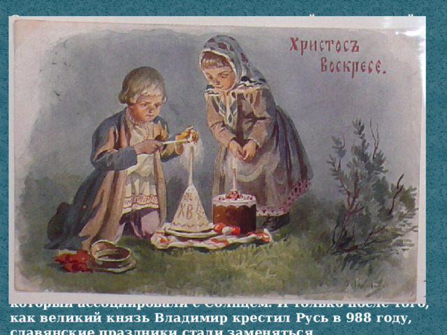 Согласно сказанию, традиция красить яйца в красный цвет была известна на Руси задолго до появления христианства. Весна – особенное время для славян, которые поклонялись Солнцу.  Считалось, что дневное небесное светило дарит жизнь всему сущему, от него зависит урожай, а значит, и благополучие семьи. Солнце олицетворяли сразу несколько славянских божеств, но наиболее почитаем на Руси был Даждьбог. Именно ему и был посвящён праздник под названием Великдень, который отмечали во время весеннего равноденствия. Это магическое время, когда день становится длиннее ночи, а Свет побеждает Тьму.  Чтобы умилостивить Даждьбога, славяне пекли хлеб-кулич – как символ плодородия, и раскрашивали яйца – как символ возрождающейся жизни. Причём яйца красили исключительно в «ярый» красный цвет, который ассоциировали с Солнцем. И только после того, как великий князь Владимир крестил Русь в 988 году, славянские праздники стали заменяться христианскими, и люди начали праздновать Пасху. 