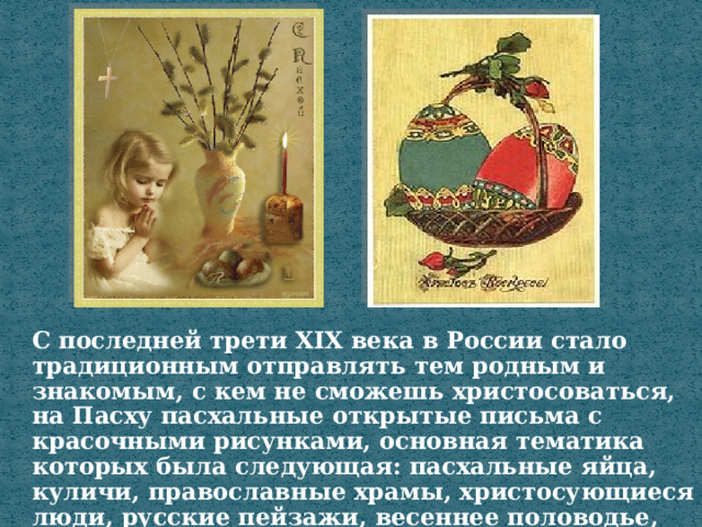 С последней трети XIX века в России стало традиционным отправлять тем родным и знакомым, с кем не сможешь христосоваться, на Пасху пасхальные открытые письма с красочными рисунками, основная тематика которых была следующая: пасхальные яйца, куличи, православные храмы, христосующиеся люди, русские пейзажи, весеннее половодье, цветы. 