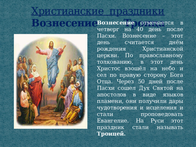 Христианские праздники  Вознесение Троица Вознесение отмечается в четверг на 40 день после Пасхи. Вознесение – этот день считается днём рождения Христианской церкви. По православному толкованию, в этот день Христос взошёл на небо и сел по правую сторону Бога Отца. Через 50 дней после Пасхи сошел Дух Святой на апостолов в виде языков пламени, они получили дары чудотворения и исцеления и стали проповедовать Евангелие. На Руси этот праздник стали называть Троицей. 
