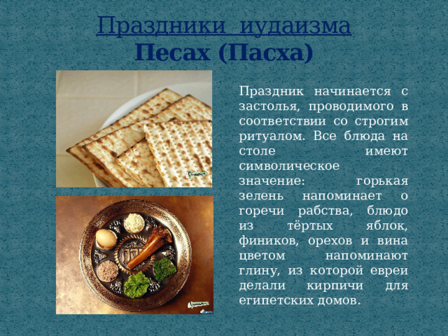 Праздники иудаизма  Песах (Пасха) Праздник начинается с застолья, проводимого в соответствии со строгим ритуалом. Все блюда на столе имеют символическое значение: горькая зелень напоминает о горечи рабства, блюдо из тёртых яблок, фиников, орехов и вина цветом напоминают глину, из которой евреи делали кирпичи для египетских домов. 