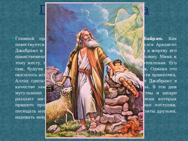Праздники ислама  Курбан-байрам Главный праздник мусульман – это Курбан – байрам. Как повествуется в Коране, к пророку Ибрахиму во сне явился Архангел Джабраил и передал ему повеление от Аллаха принести в жертву его единственного сына Исмаила. Ибрахим отправился в долину Мина к тому месту, где сейчас находится Мекка, и начал приготовления. Его сын, будучи послушным отцу и Богу, не сопротивлялся. Однако это оказалось испытанием от Аллаха. Когда жертва была почти принесена, Аллах сделал так, чтобы нож не резал. И тогда ангел Джабраил в качестве замены жертвы дал пророку Ибрахиму барана. В эти дни мусульмане посещают мечеть для праздничной молитвы и щедро раздают милостыню. Праздник длится 3 дня, во время которых принято просить прощения у своих близких за плохие поступки, посещать могилы предков и родственников, наносить визиты друзьям, надевать новую одежду, угощать гостей, дарить подарки. 