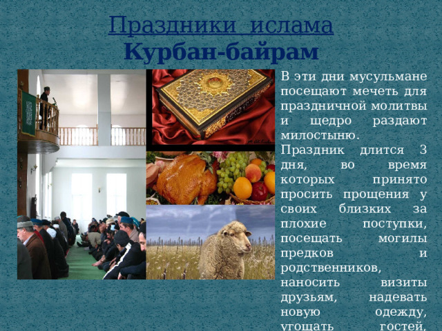 Праздники ислама  Курбан-байрам В эти дни мусульмане посещают мечеть для праздничной молитвы и щедро раздают милостыню. Праздник длится 3 дня, во время которых принято просить прощения у своих близких за плохие поступки, посещать могилы предков и родственников, наносить визиты друзьям, надевать новую одежду, угощать гостей, дарить подарки. 